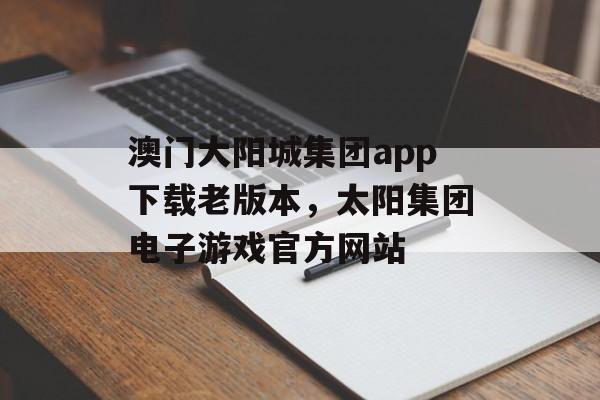 澳门大阳城集团app下载老版本，太阳集团电子游戏官方网站