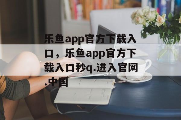 乐鱼app官方下载入口，乐鱼app官方下载入口秒q.进入官网.中国