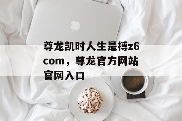 尊龙凯时人生是搏z6com，尊龙官方网站官网入口